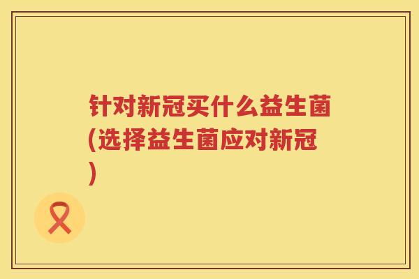 针对新冠买什么益生菌(选择益生菌应对新冠)