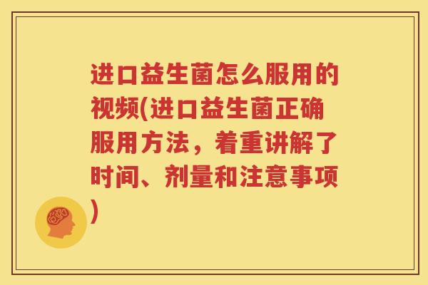 进口益生菌怎么服用的视频(进口益生菌正确服用方法，着重讲解了时间、剂量和注意事项)