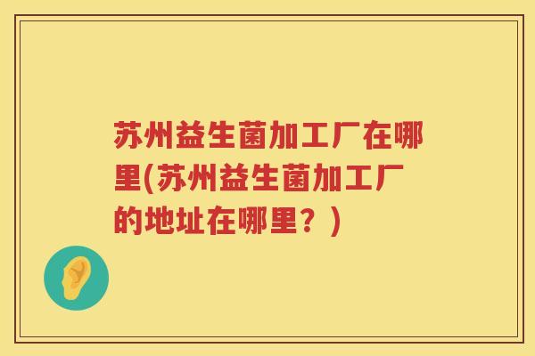 苏州益生菌加工厂在哪里(苏州益生菌加工厂的地址在哪里？)