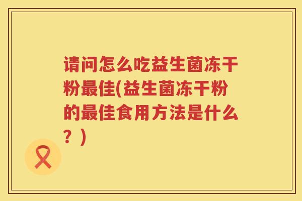 请问怎么吃益生菌冻干粉最佳(益生菌冻干粉的最佳食用方法是什么？)