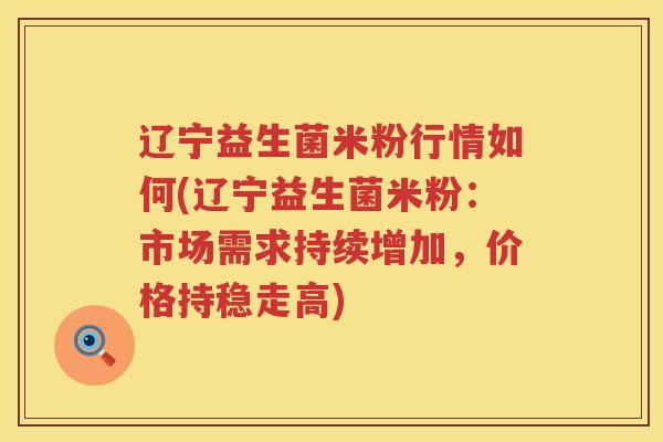 辽宁益生菌米粉行情如何(辽宁益生菌米粉：市场需求持续增加，价格持稳走高)
