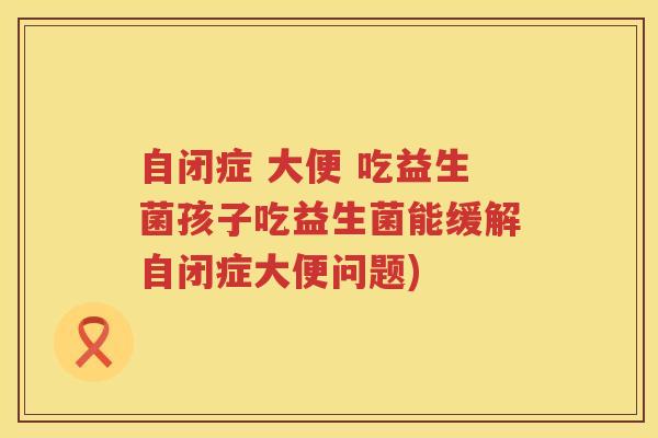 自闭症 大便 吃益生菌孩子吃益生菌能缓解自闭症大便问题)