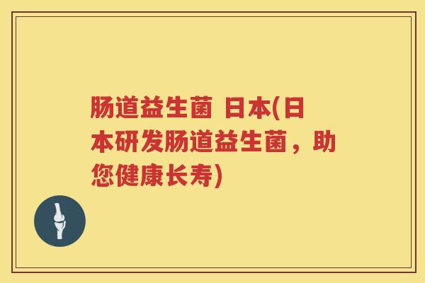 肠道益生菌 日本(日本研发肠道益生菌，助您健康长寿)