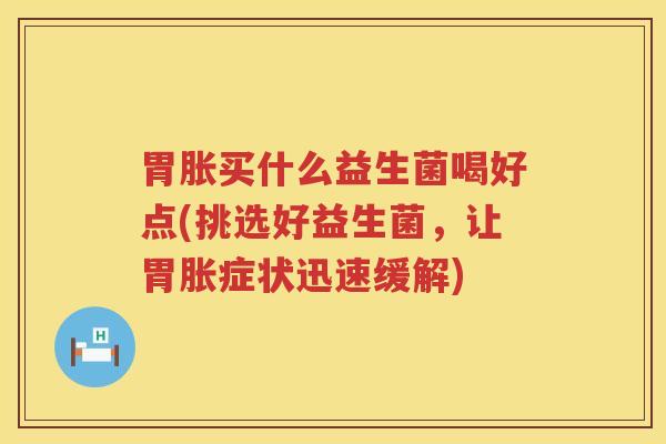 胃胀买什么益生菌喝好点(挑选好益生菌，让胃胀症状迅速缓解)
