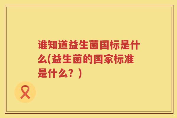 谁知道益生菌国标是什么(益生菌的国家标准是什么？)