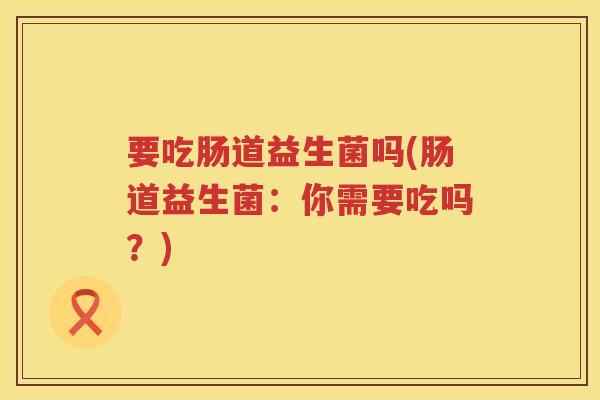 要吃肠道益生菌吗(肠道益生菌：你需要吃吗？)