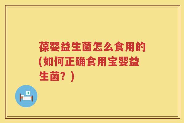 葆婴益生菌怎么食用的(如何正确食用宝婴益生菌？)