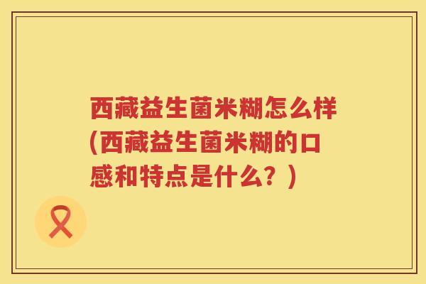 西藏益生菌米糊怎么样(西藏益生菌米糊的口感和特点是什么？)