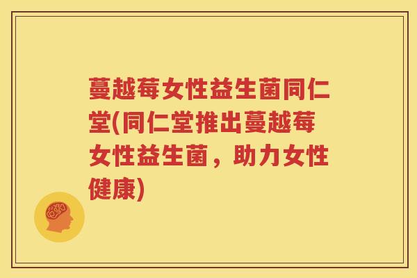 蔓越莓女性益生菌同仁堂(同仁堂推出蔓越莓女性益生菌，助力女性健康)