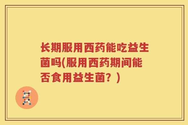长期服用西药能吃益生菌吗(服用西药期间能否食用益生菌？)
