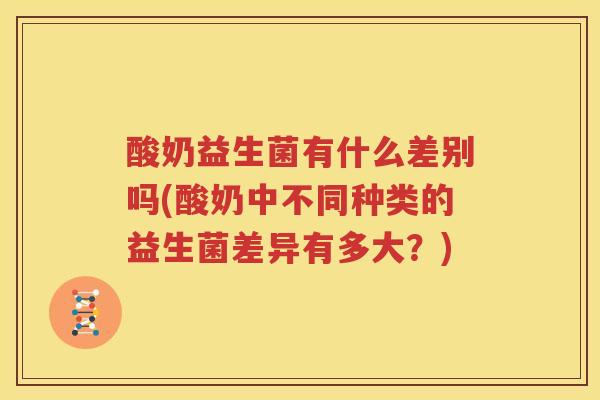 酸奶益生菌有什么差别吗(酸奶中不同种类的益生菌差异有多大？)