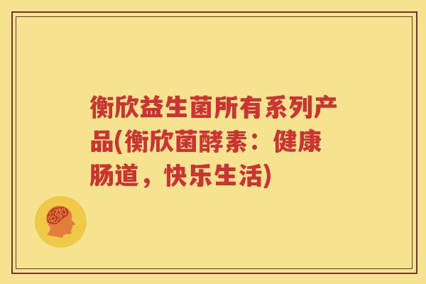 衡欣益生菌所有系列产品(衡欣菌酵素：健康肠道，快乐生活)