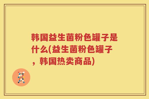 韩国益生菌粉色罐子是什么(益生菌粉色罐子，韩国热卖商品)