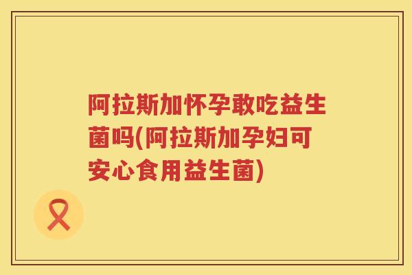 阿拉斯加怀孕敢吃益生菌吗(阿拉斯加孕妇可安心食用益生菌)