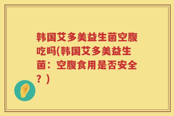 韩国艾多美益生菌空腹吃吗(韩国艾多美益生菌：空腹食用是否安全？)