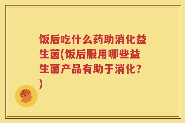 饭后吃什么药助消化益生菌(饭后服用哪些益生菌产品有助于消化？)