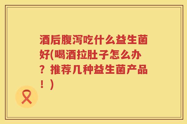 酒后腹泻吃什么益生菌好(喝酒拉肚子怎么办？推荐几种益生菌产品！)