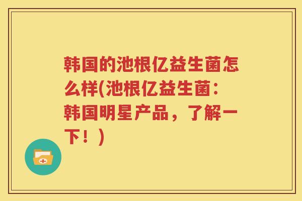 韩国的池根亿益生菌怎么样(池根亿益生菌：韩国明星产品，了解一下！)