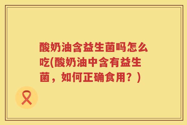 酸奶油含益生菌吗怎么吃(酸奶油中含有益生菌，如何正确食用？)
