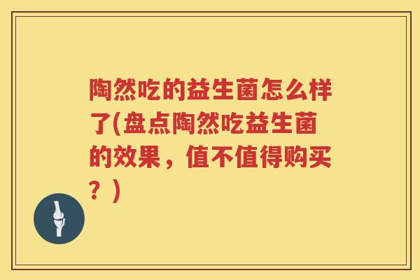 陶然吃的益生菌怎么样了(盘点陶然吃益生菌的效果，值不值得购买？)