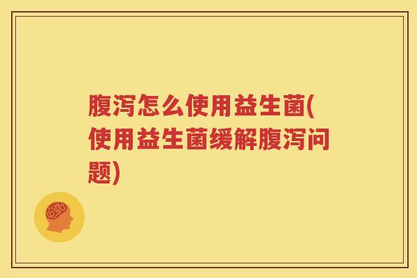 腹泻怎么使用益生菌(使用益生菌缓解腹泻问题)