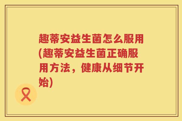 趣蒂安益生菌怎么服用(趣蒂安益生菌正确服用方法，健康从细节开始)