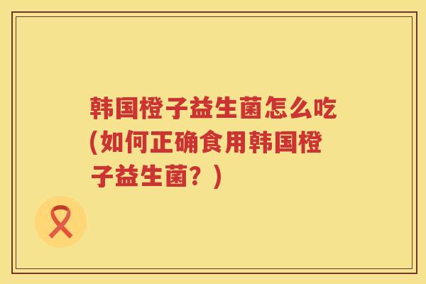 韩国橙子益生菌怎么吃(如何正确食用韩国橙子益生菌？)