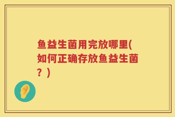 鱼益生菌用完放哪里(如何正确存放鱼益生菌？)