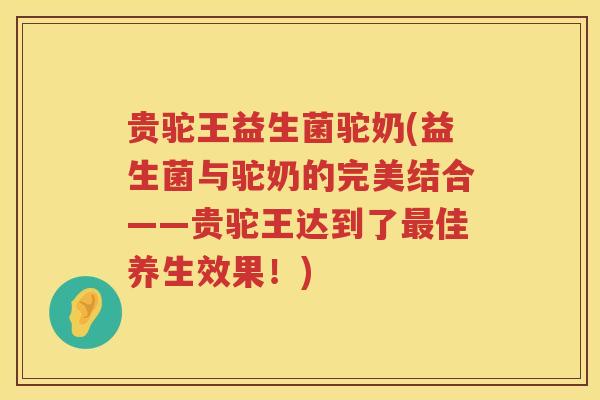 贵驼王益生菌驼奶(益生菌与驼奶的完美结合——贵驼王达到了最佳养生效果！)