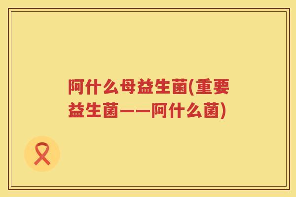 阿什么母益生菌(重要益生菌——阿什么菌)