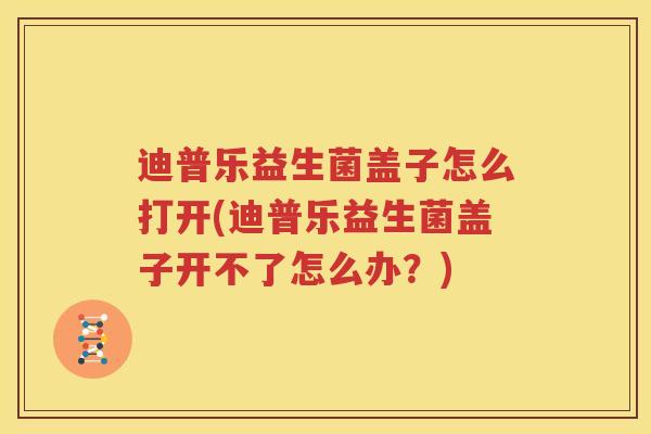 迪普乐益生菌盖子怎么打开(迪普乐益生菌盖子开不了怎么办？)