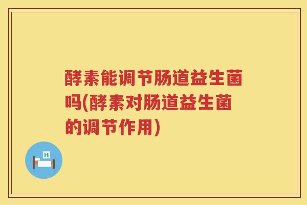 酵素能调节肠道益生菌吗(酵素对肠道益生菌的调节作用)