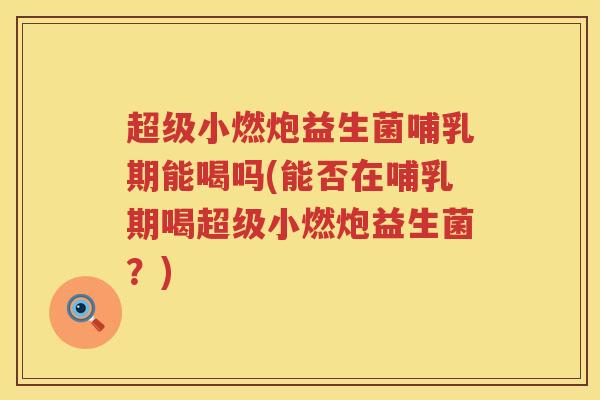 超级小燃炮益生菌哺乳期能喝吗(能否在哺乳期喝超级小燃炮益生菌？)