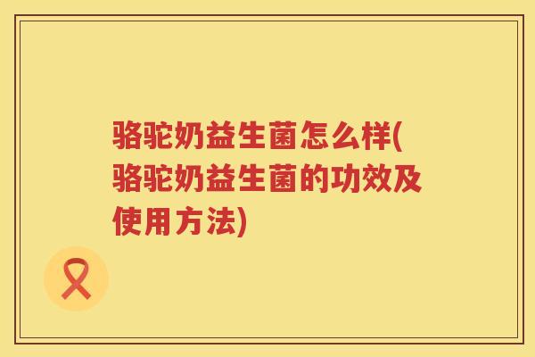骆驼奶益生菌怎么样(骆驼奶益生菌的功效及使用方法)