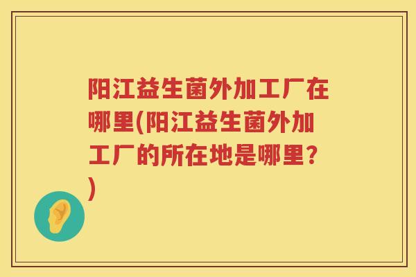 阳江益生菌外加工厂在哪里(阳江益生菌外加工厂的所在地是哪里？)