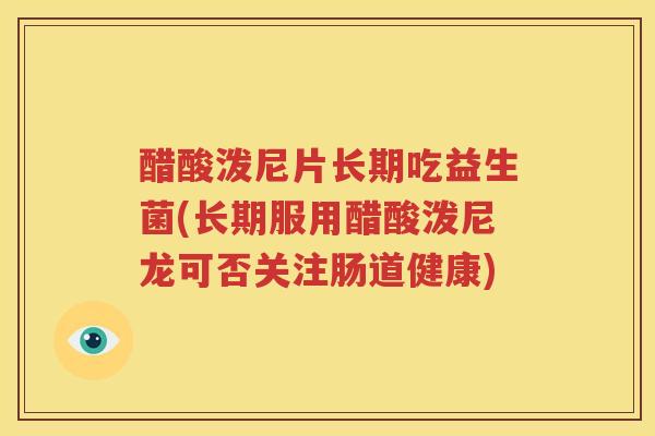 醋酸泼尼片长期吃益生菌(长期服用醋酸泼尼龙可否关注肠道健康)