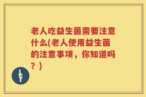 老人吃益生菌需要注意什么(老人使用益生菌的注意事项，你知道吗？)