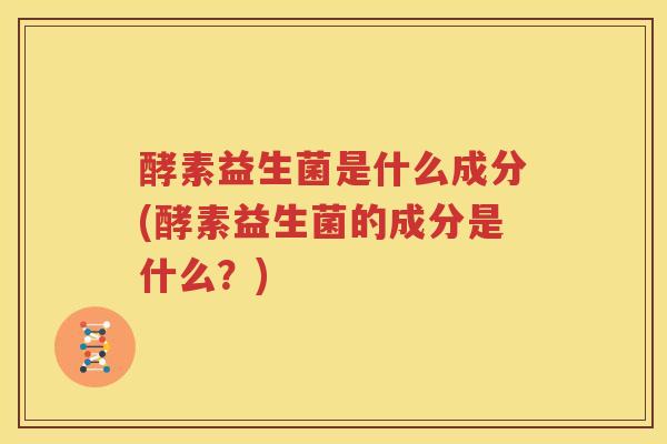 酵素益生菌是什么成分(酵素益生菌的成分是什么？)