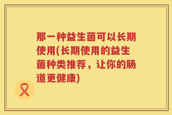 那一种益生菌可以长期使用(长期使用的益生菌种类推荐，让你的肠道更健康)