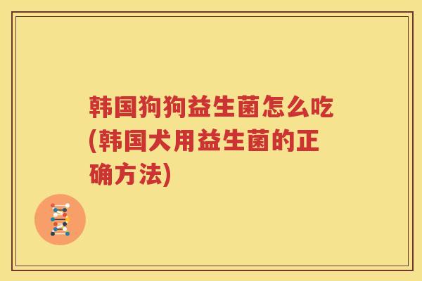 韩国狗狗益生菌怎么吃(韩国犬用益生菌的正确方法)