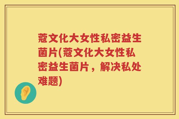蔻文化大女性私密益生菌片(蔻文化大女性私密益生菌片，解决私处难题)