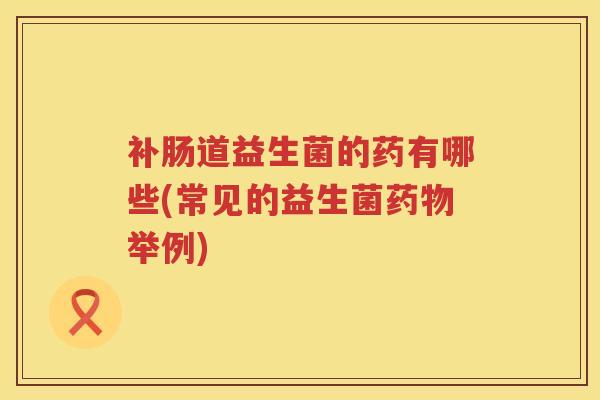 补肠道益生菌的药有哪些(常见的益生菌药物举例)