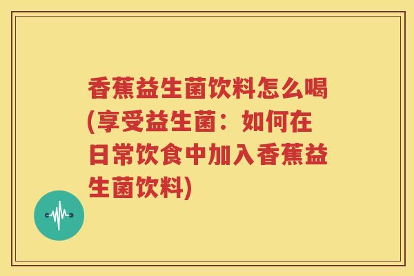 香蕉益生菌饮料怎么喝(享受益生菌：如何在日常饮食中加入香蕉益生菌饮料)