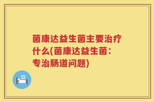 菌康达益生菌主要治疗什么(菌康达益生菌：专治肠道问题)