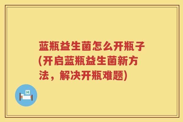 蓝瓶益生菌怎么开瓶子(开启蓝瓶益生菌新方法，解决开瓶难题)