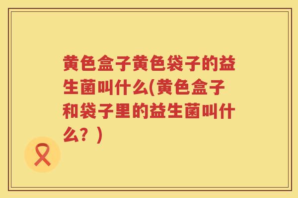 黄色盒子黄色袋子的益生菌叫什么(黄色盒子和袋子里的益生菌叫什么？)