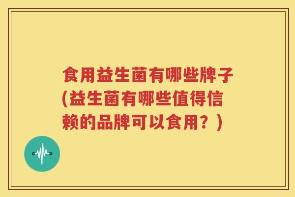 食用益生菌有哪些牌子(益生菌有哪些值得信赖的品牌可以食用？)
