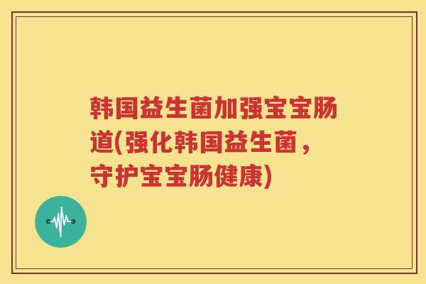 韩国益生菌加强宝宝肠道(强化韩国益生菌，守护宝宝肠健康)