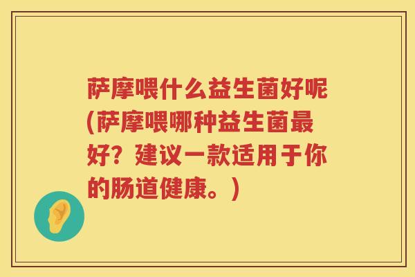 萨摩喂什么益生菌好呢(萨摩喂哪种益生菌最好？建议一款适用于你的肠道健康。)