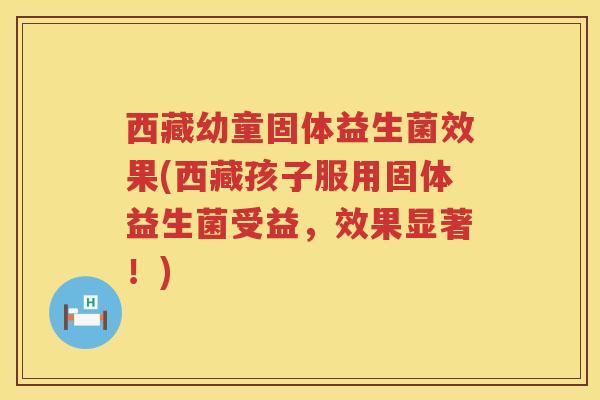 西藏幼童固体益生菌效果(西藏孩子服用固体益生菌受益，效果显著！)